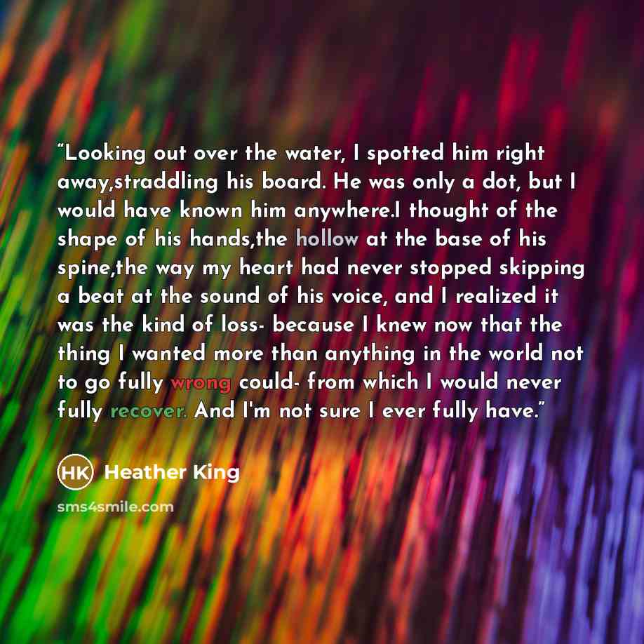 “Looking out over the water, I spotted him right away,straddling his board. He was only a dot, but I would have known him anywhere.I thought of the shape of his hands,the hollow at the base of his spine,the way my heart had never stopped skipping a beat at the sound of his voice, and I realized it…” quote by Heather King