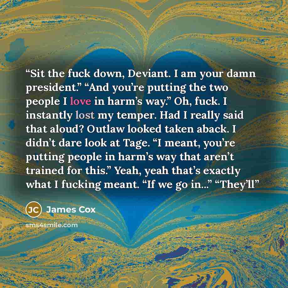 “Sit the fuck down, Deviant. I am your damn president.” “And you’re putting the two people I love in harm’s way.” Oh, fuck. I instantly lost my temper. Had I really said that aloud? Outlaw looked taken aback. I didn’t dare look at Tage. “I meant, you’re putting people in harm’s way that aren’t…” quote by James Cox