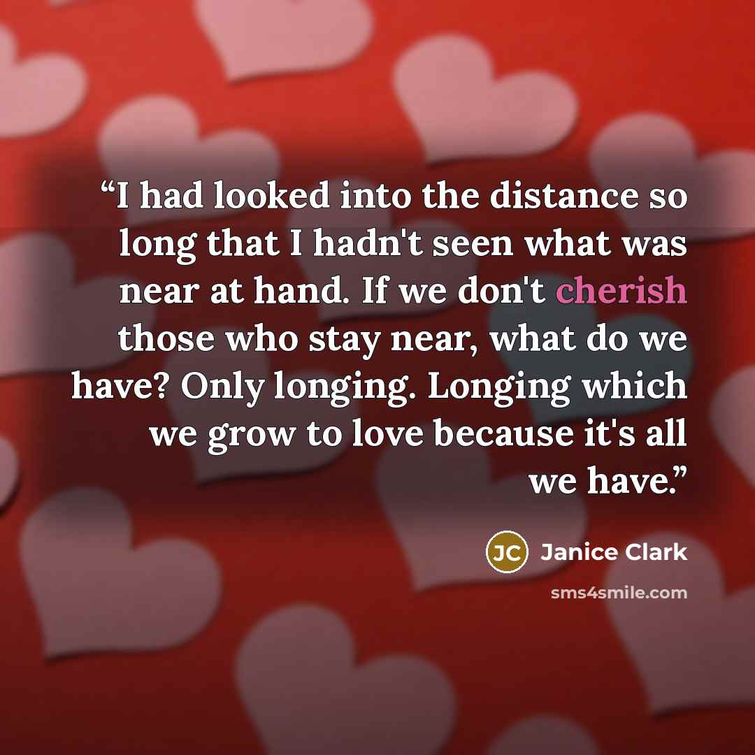 “I had looked into the distance so long that I hadn't seen what was near at hand. If we don't cherish those who stay near, what do we have? Only longing. Longing which we grow to love because it's all we have.” quote by Janice Clark