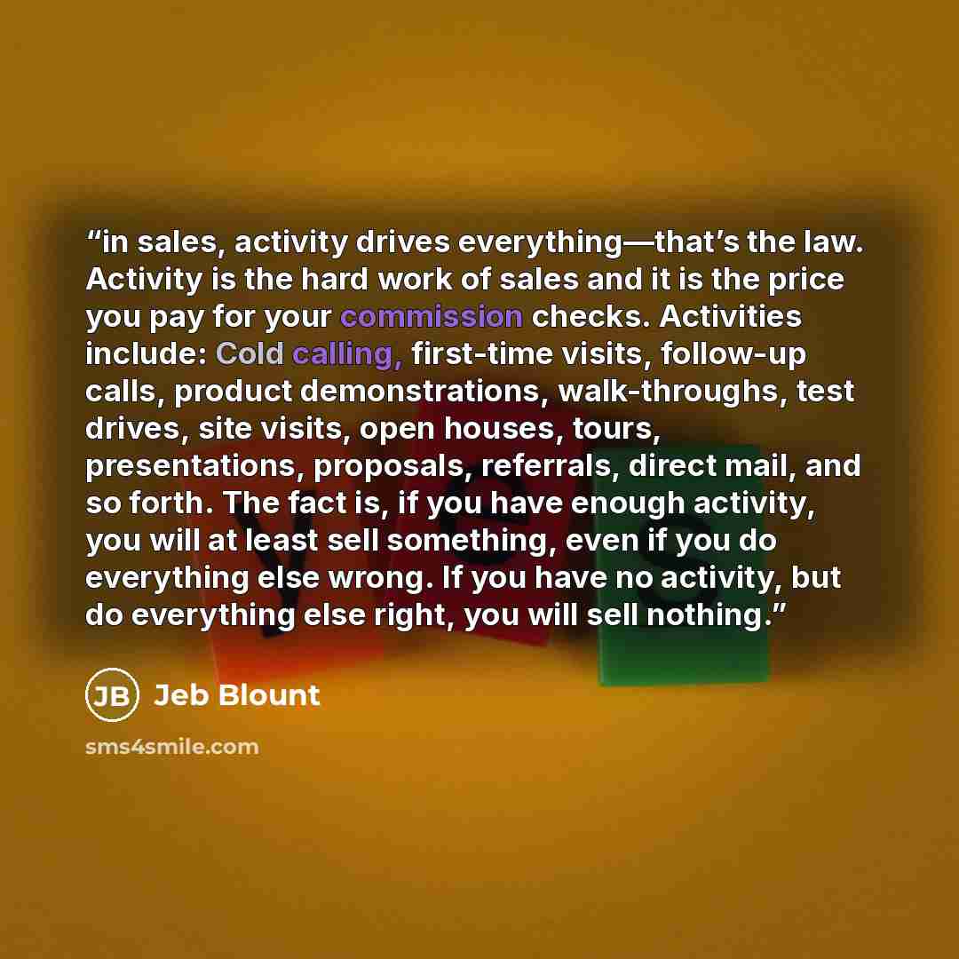 “in sales, activity drives everything—that’s the law. Activity is the hard work of sales and it is the price you pay for your commission checks. Activities include: Cold calling, first-time visits, follow-up calls, product demonstrations, walk-throughs, test drives, site visits, open houses, tours…” quote by Jeb Blount