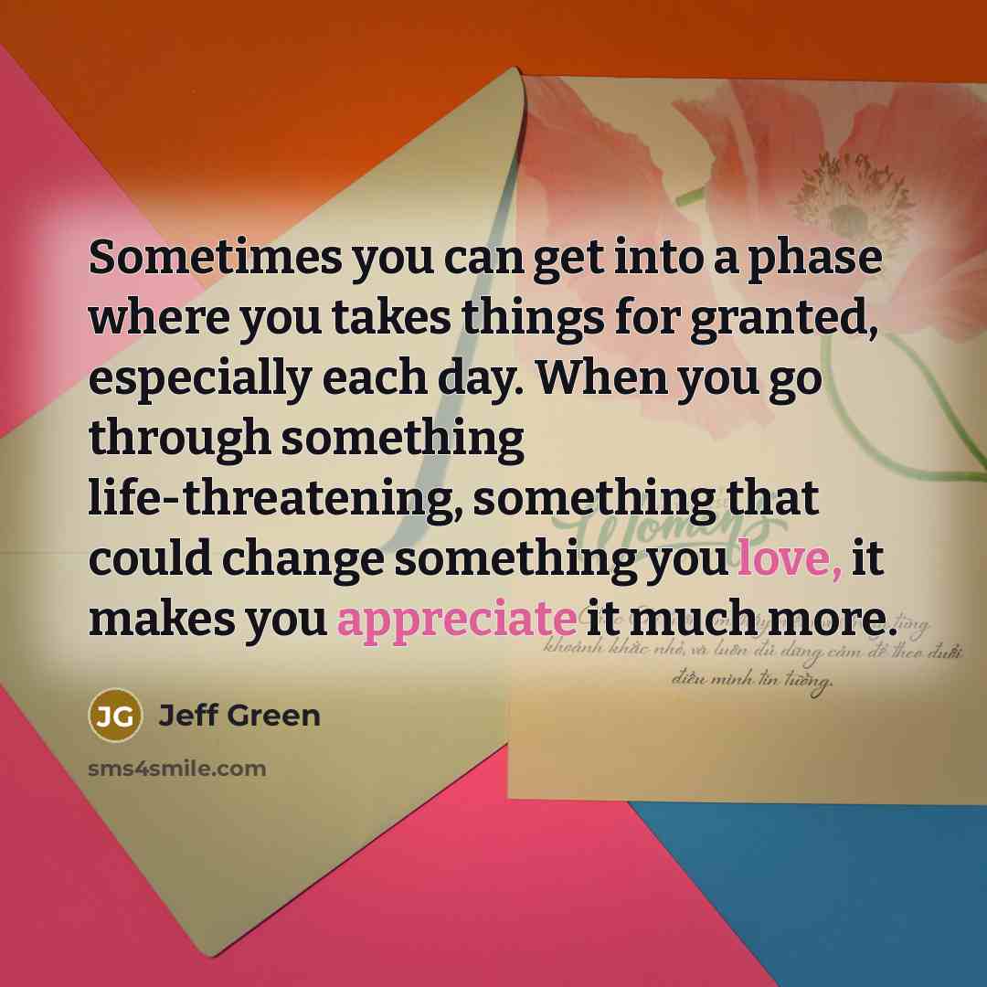 “Sometimes you can get into a phase where you takes things for granted, especially each day. When you go through something life-threatening, something that could change something you love, it makes you appreciate it much more.” quote by Jeff Green