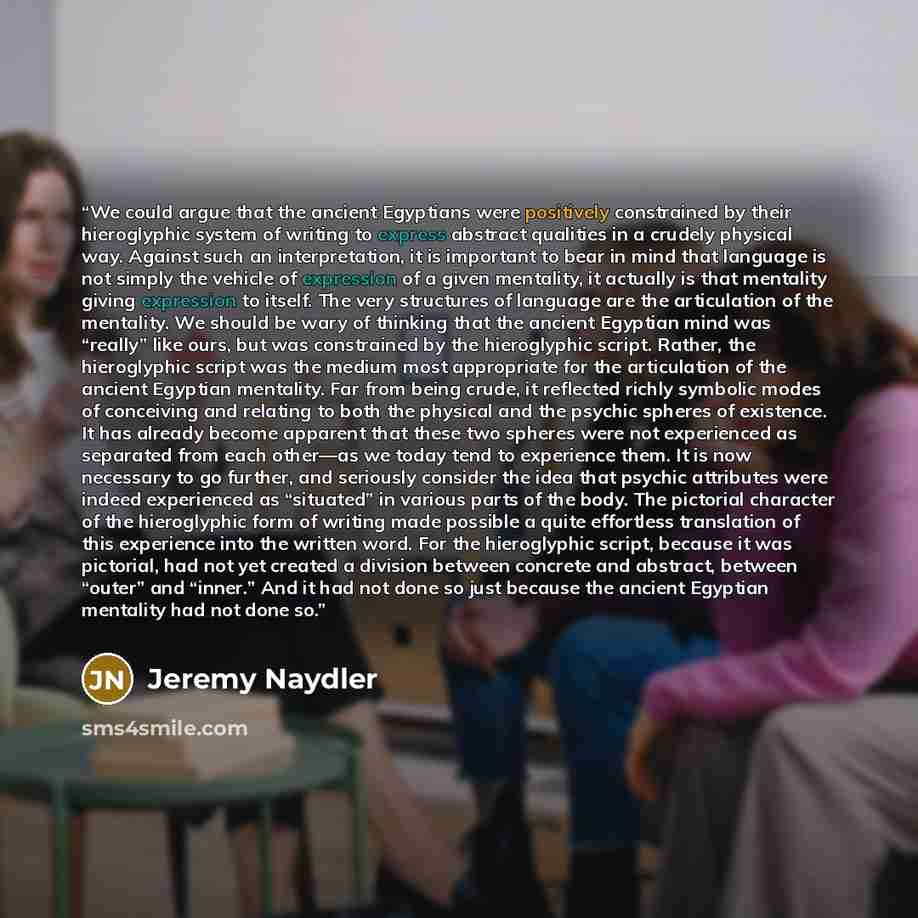 “We could argue that the ancient Egyptians were positively constrained by their hieroglyphic system of writing to express abstract qualities in a crudely physical way. Against such an interpretation, it is important to bear in mind that language is not simply the vehicle of expression of a given…” quote by Jeremy Naydler