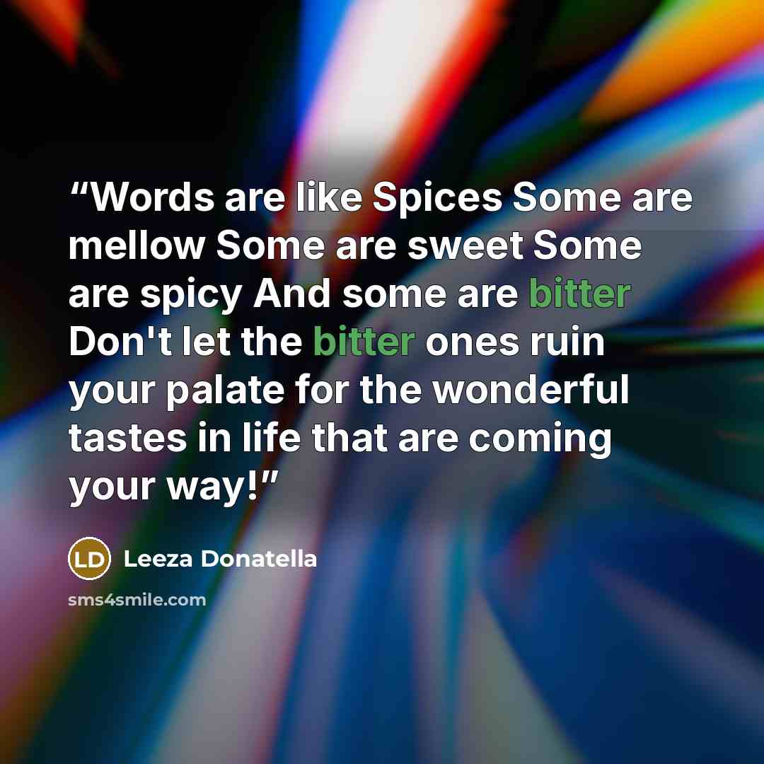 “Words are like Spices Some are mellow Some are sweet Some are spicy And some are bitter Don't let the bitter ones ruin your palate for the wonderful tastes in life that are coming your way!” quote by Leeza Donatella