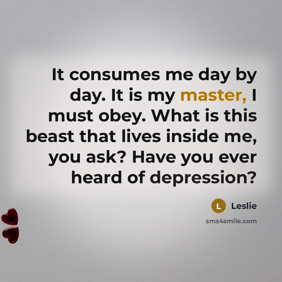 “It consumes me day by day. It is my master, I must obey. What is this beast that lives inside me, you ask? Have you ever heard of depression?” quote by Leslie