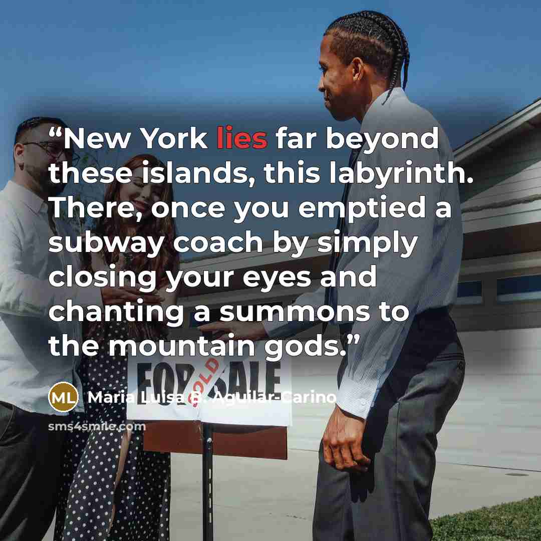“New York lies far beyond these islands, this labyrinth. There, once you emptied a subway coach by simply closing your eyes and chanting a summons to the mountain gods.” quote by Maria Luisa B. Aguilar-Carino