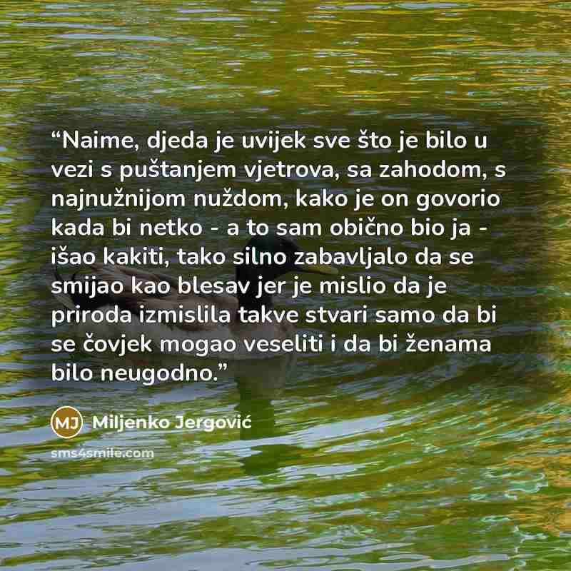 “Naime, djeda je uvijek sve što je bilo u vezi s puštanjem vjetrova, sa zahodom, s najnužnijom nuždom, kako je on govorio kada bi netko - a to sam obično bio ja - išao kakiti, tako silno zabavljalo da se smijao kao blesav jer je mislio da je priroda izmislila takve stvari samo da bi se čovjek mogao…” quote by Miljenko Jergović