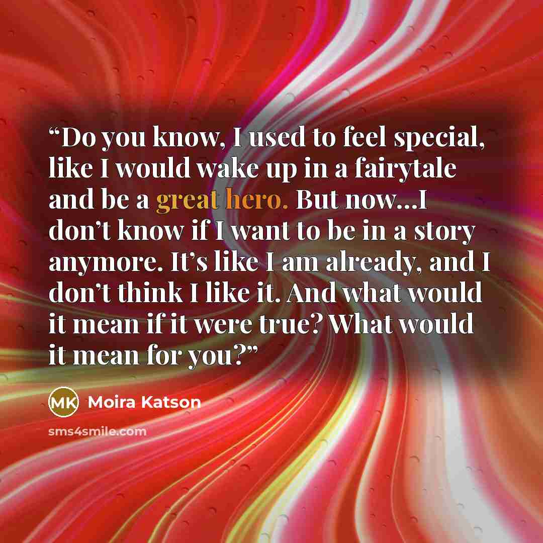“Do you know, I used to feel special, like I would wake up in a fairytale and be a great hero. But now…I don’t know if I want to be in a story anymore. It’s like I am already, and I don’t think I like it. And what would it mean if it were true? What would it mean for you?” quote by Moira Katson