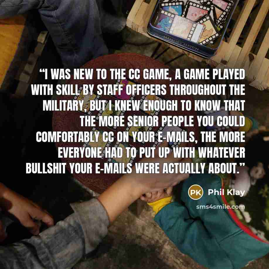 “I was new to the cc game, a game played with skill by staff officers throughout the military, but I knew enough to know that the more senior people you could comfortably cc on your e-mails, the more everyone had to put up with whatever bullshit your e-mails were actually about.” quote by Phil Klay