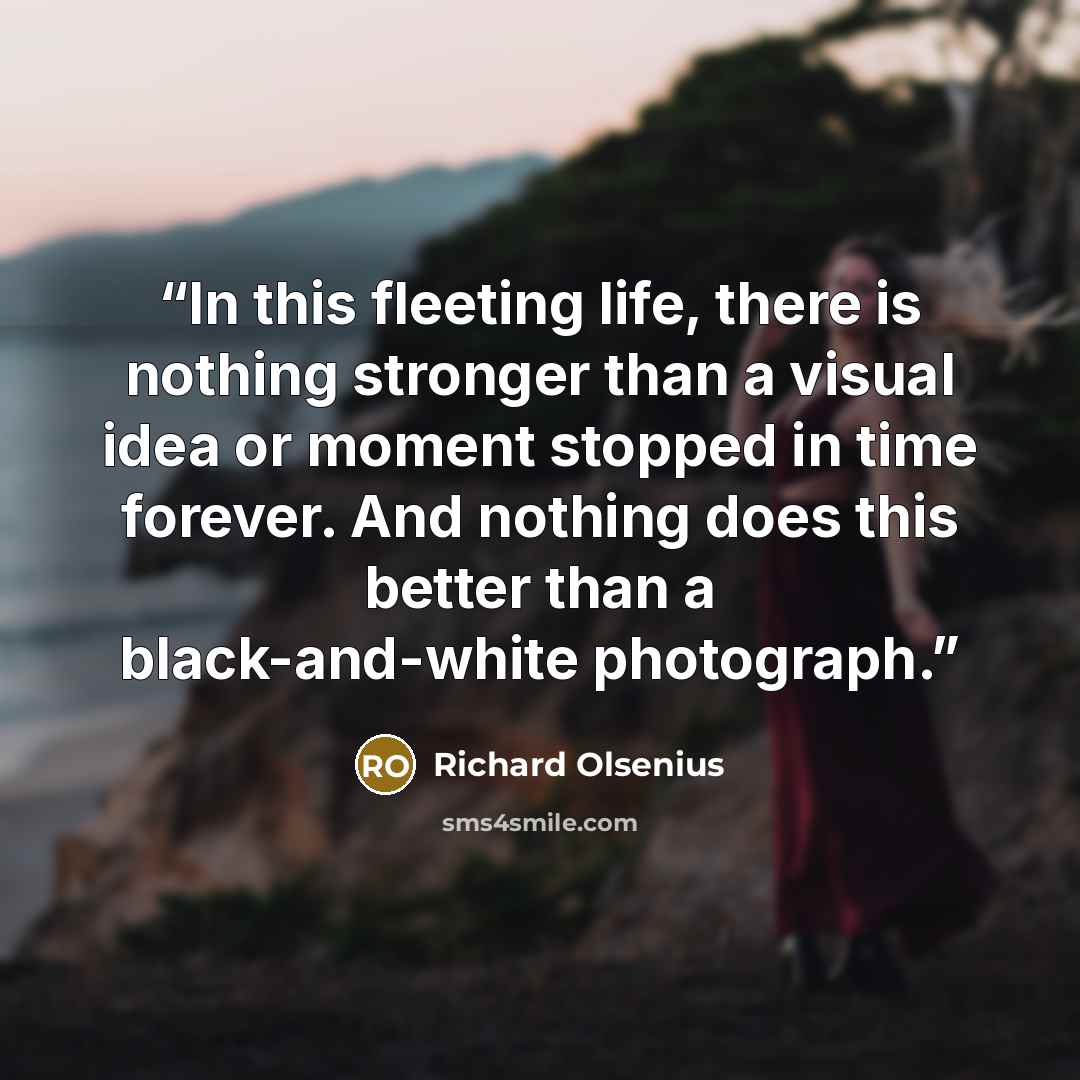 “In this fleeting life, there is nothing stronger than a visual idea or moment stopped in time forever. And nothing does this better than a black-and-white photograph.” quote by Richard Olsenius