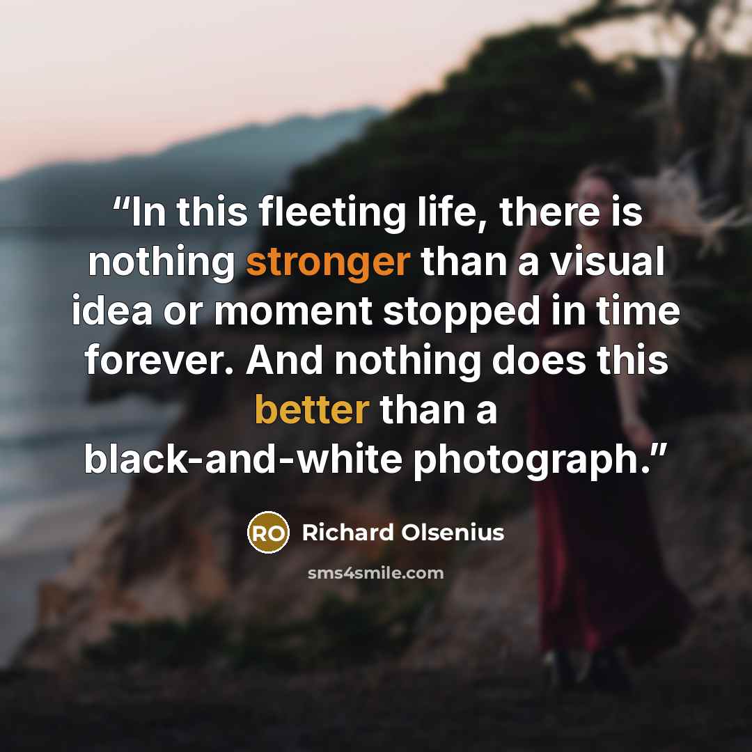 “In this fleeting life, there is nothing stronger than a visual idea or moment stopped in time forever. And nothing does this better than a black-and-white photograph.” quote by Richard Olsenius