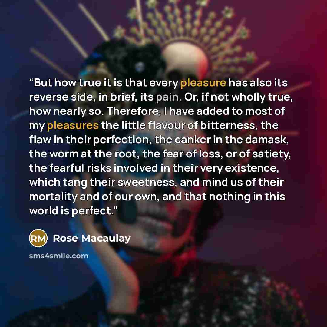 “But how true it is that every pleasure has also its reverse side, in brief, its pain. Or, if not wholly true, how nearly so. Therefore, I have added to most of my pleasures the little flavour of bitterness, the flaw in their perfection, the canker in the damask, the worm at the root, the fear of…” quote by Rose Macaulay