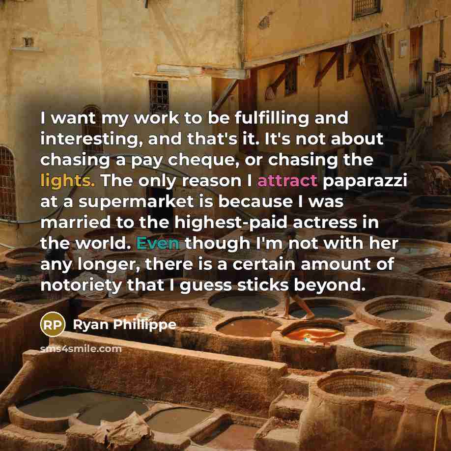 “I want my work to be fulfilling and interesting, and that's it. It's not about chasing a pay cheque, or chasing the lights. The only reason I attract paparazzi at a supermarket is because I was married to the highest-paid actress in the world. Even though I'm not with her any longer, there is a…” quote by Ryan Phillippe