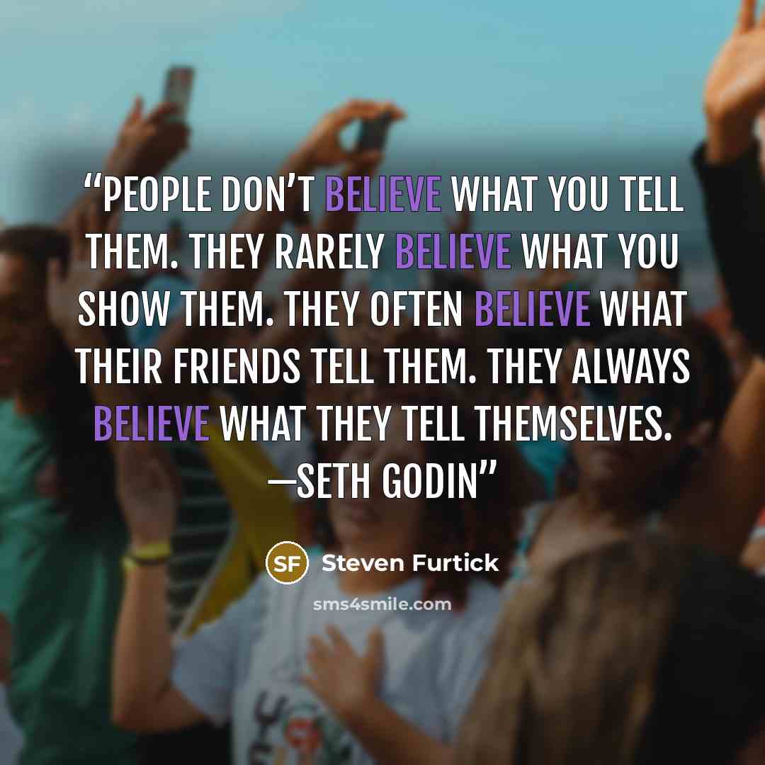 “People don’t believe what you tell them. They rarely believe what you show them. They often believe what their friends tell them. They always believe what they tell themselves. —SETH GODIN” quote by Steven Furtick