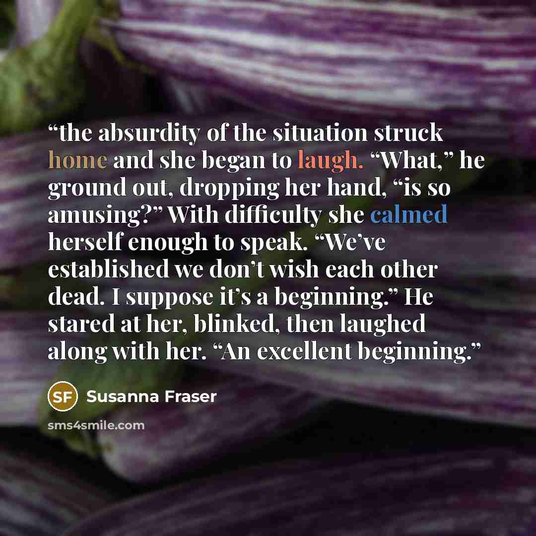 “the absurdity of the situation struck home and she began to laugh. “What,” he ground out, dropping her hand, “is so amusing?” With difficulty she calmed herself enough to speak. “We’ve established we don’t wish each other dead. I suppose it’s a beginning.” He stared at her, blinked, then laughed…” quote by Susanna Fraser