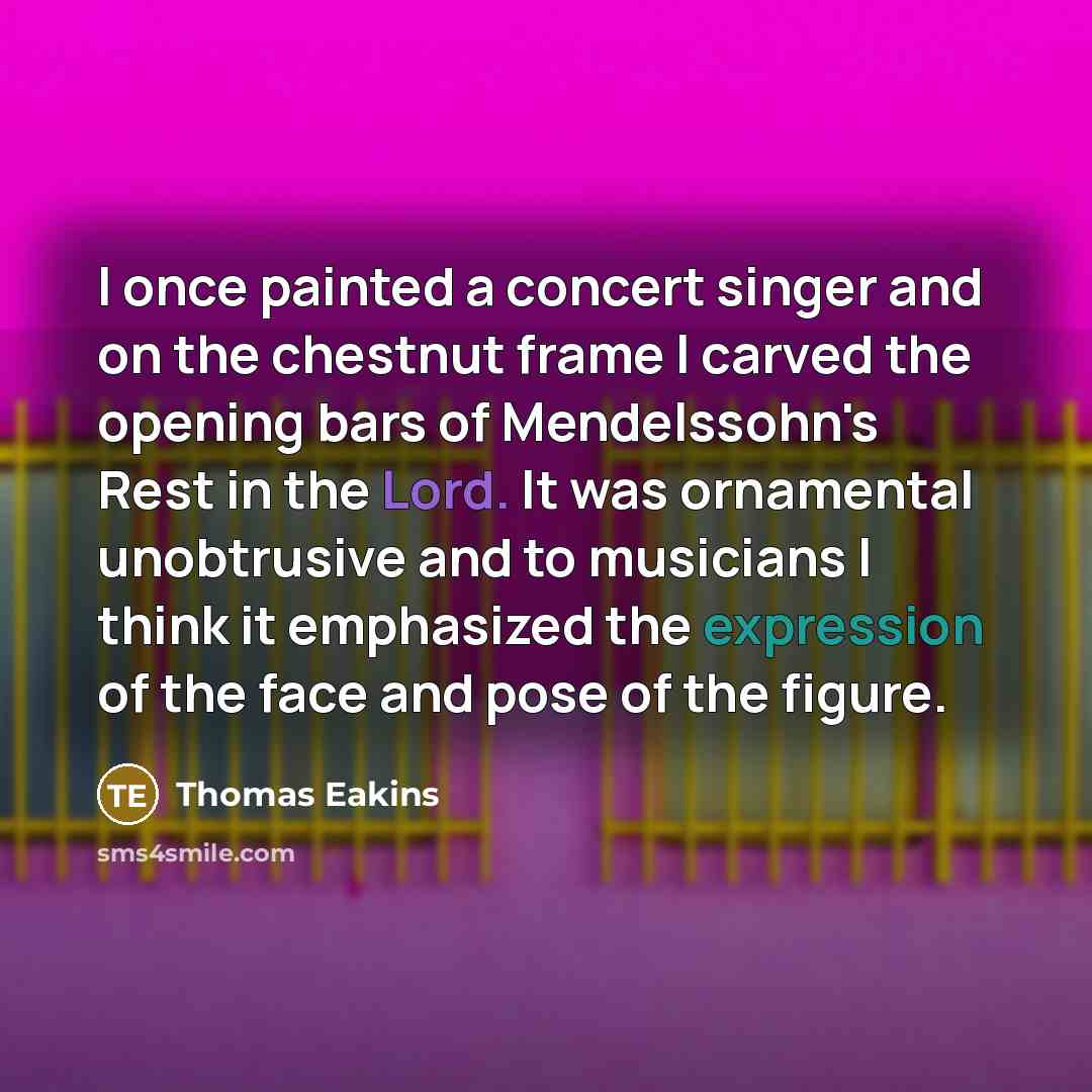 “I once painted a concert singer and on the chestnut frame I carved the opening bars of Mendelssohn's Rest in the Lord. It was ornamental unobtrusive and to musicians I think it emphasized the expression of the face and pose of the figure.” quote by Thomas Eakins