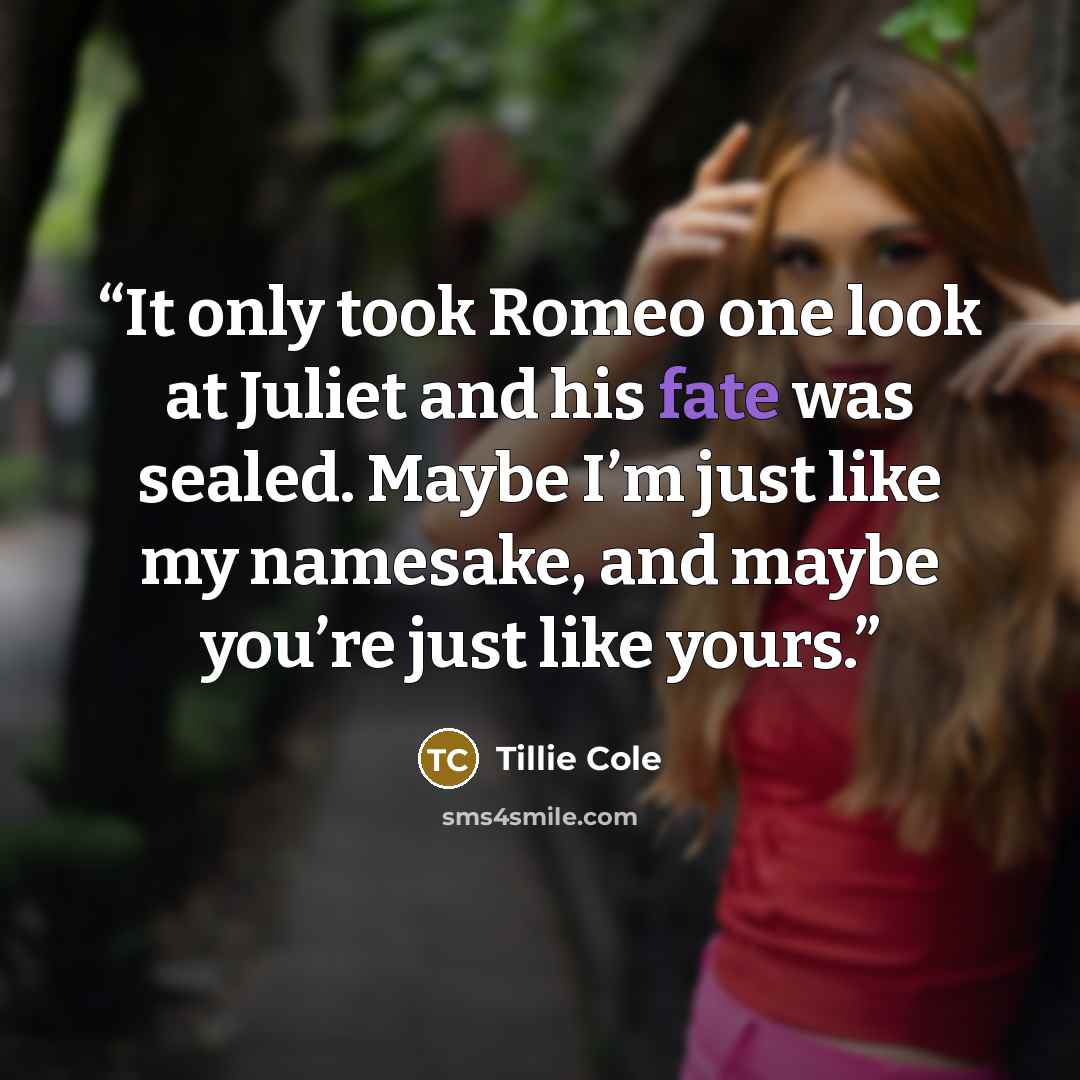 “It only took Romeo one look at Juliet and his fate was sealed. Maybe I’m just like my namesake, and maybe you’re just like yours.” quote by Tillie Cole