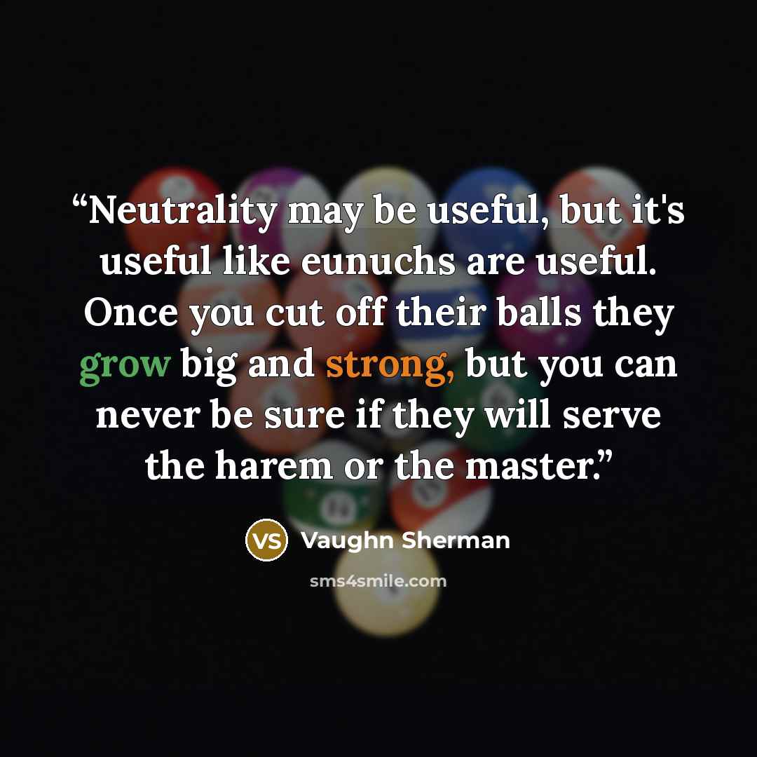 “Neutrality may be useful, but it's useful like eunuchs are useful. Once you cut off their balls they grow big and strong, but you can never be sure if they will serve the harem or the master.” quote by Vaughn Sherman
