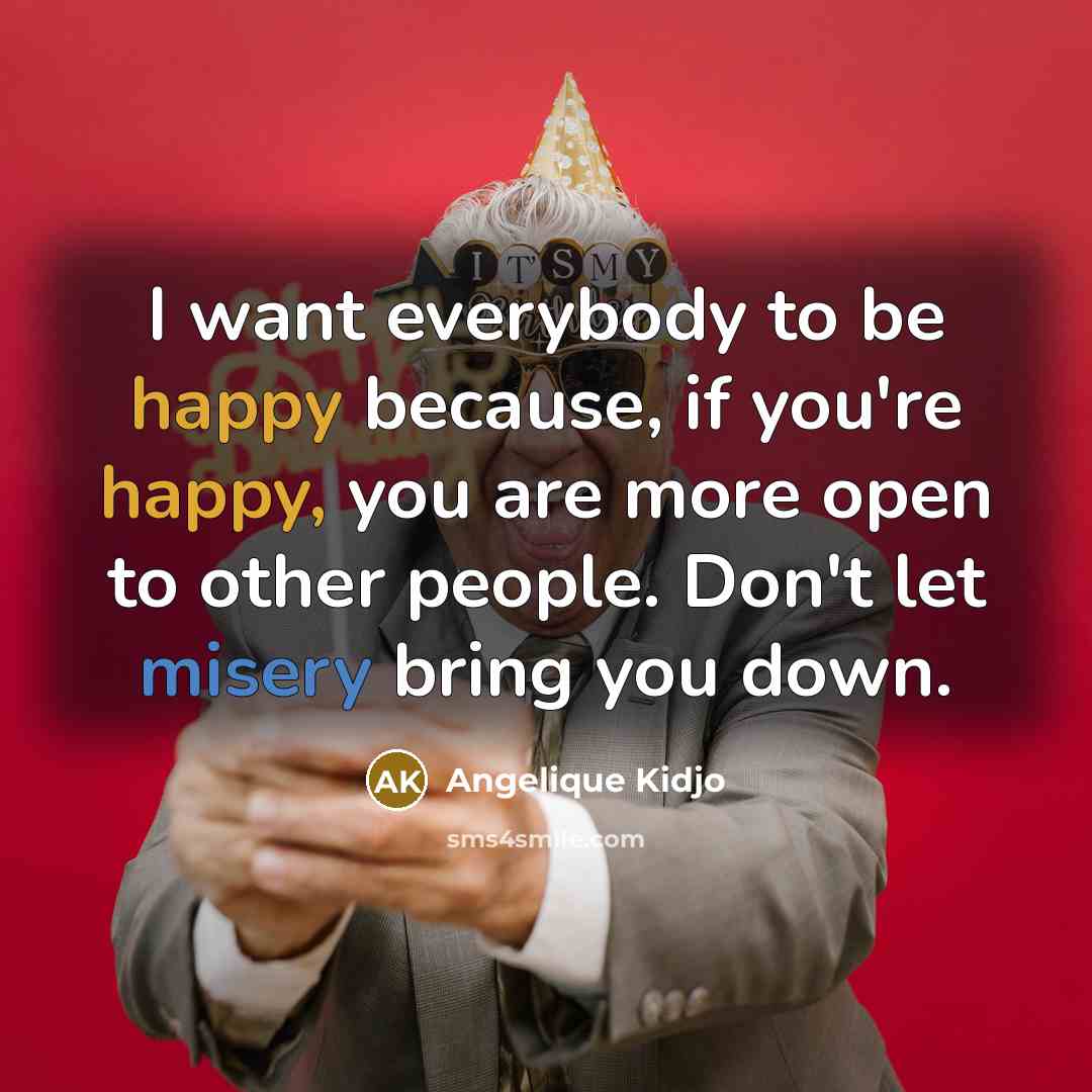“I want everybody to be happy because, if you're happy, you are more open to other people. Don't let misery bring you down.” quote by Angelique Kidjo