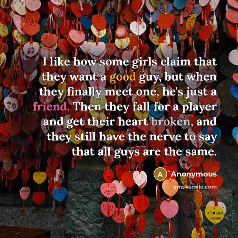“I like how some girls claim that they want a good guy, but when they finally meet one, he's just a friend. Then they fall for a player and get their heart broken, and they still have the nerve to say that all guys are the same.” quote by Anonymous