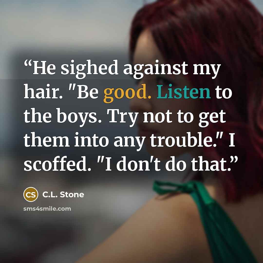 “He sighed against my hair. "Be good. Listen to the boys. Try not to get them into any trouble." I scoffed. "I don't do that.” quote by C.L. Stone