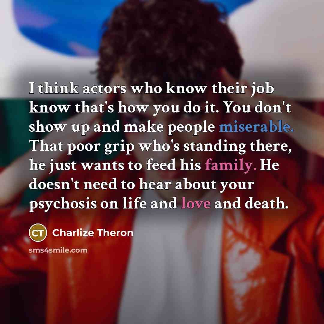 “I think actors who know their job know that's how you do it. You don't show up and make people miserable. That poor grip who's standing there, he just wants to feed his family. He doesn't need to hear about your psychosis on life and love and death.” quote by Charlize Theron