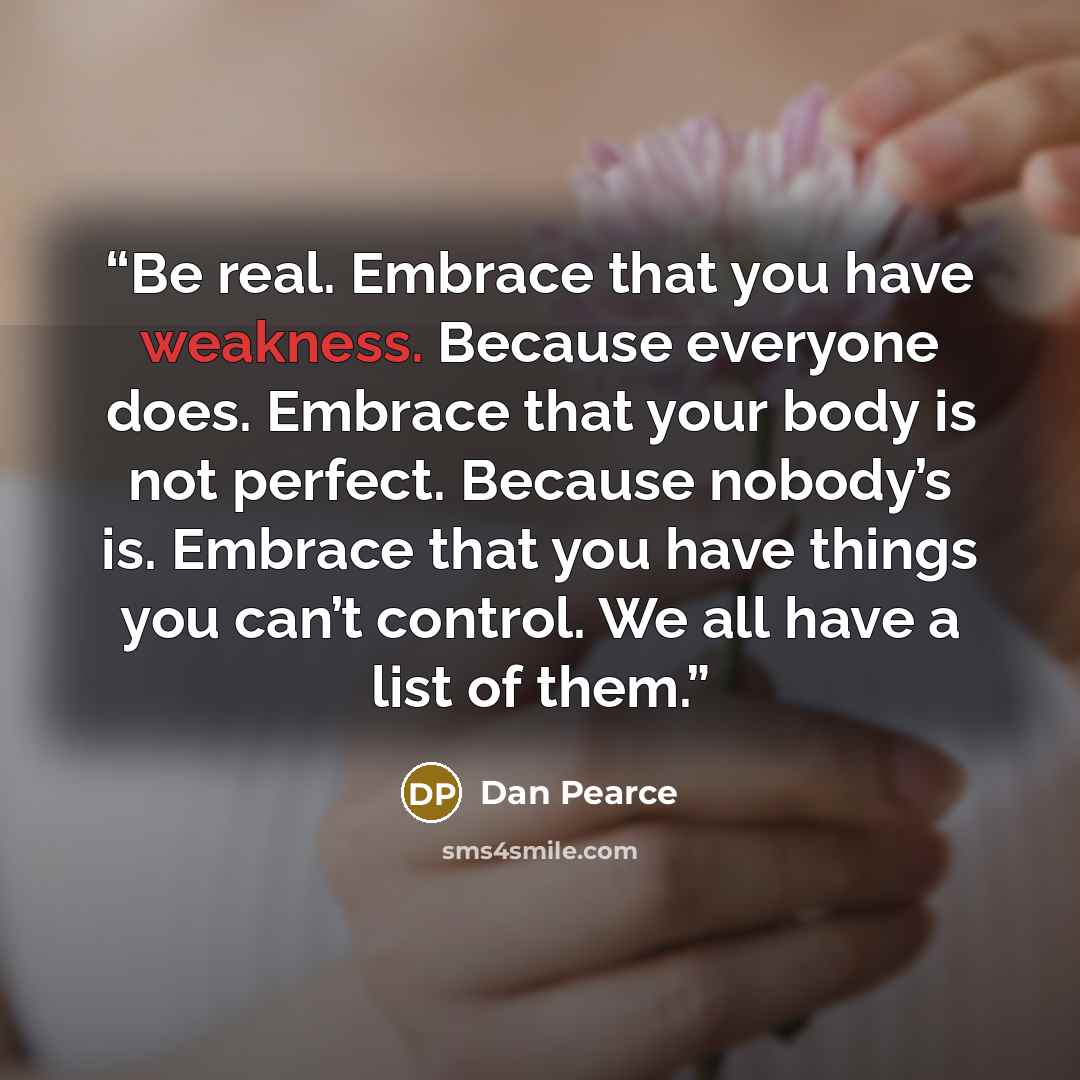 “Be real. Embrace that you have weakness. Because everyone does. Embrace that your body is not perfect. Because nobody’s is. Embrace that you have things you can’t control. We all have a list of them.” quote by Dan Pearce