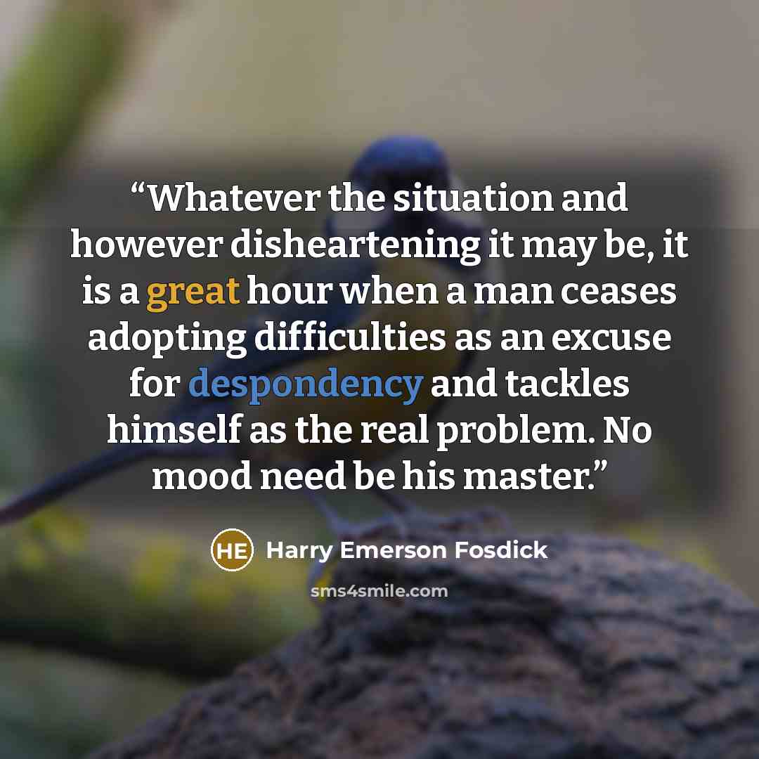“Whatever the situation and however disheartening it may be, it is a great hour when a man ceases adopting difficulties as an excuse for despondency and tackles himself as the real problem. No mood need be his master.” quote by Harry Emerson Fosdick