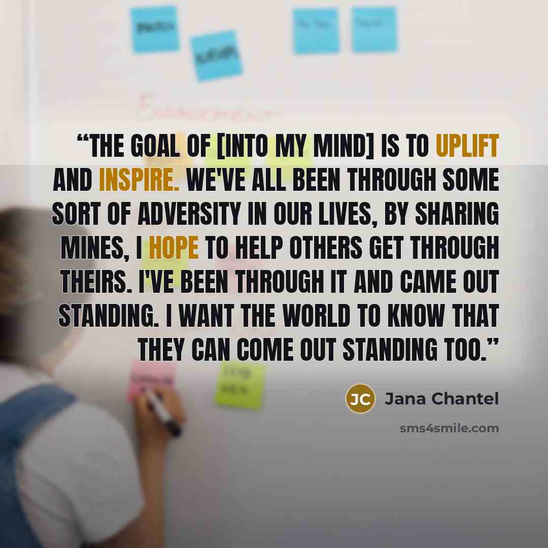 “The goal of [Into My Mind] is to uplift and inspire. We've all been through some sort of adversity in our lives, by sharing mines, I hope to help others get through theirs. I've been through it and came out standing. I want the world to know that they can come out standing too.” quote by Jana Chantel