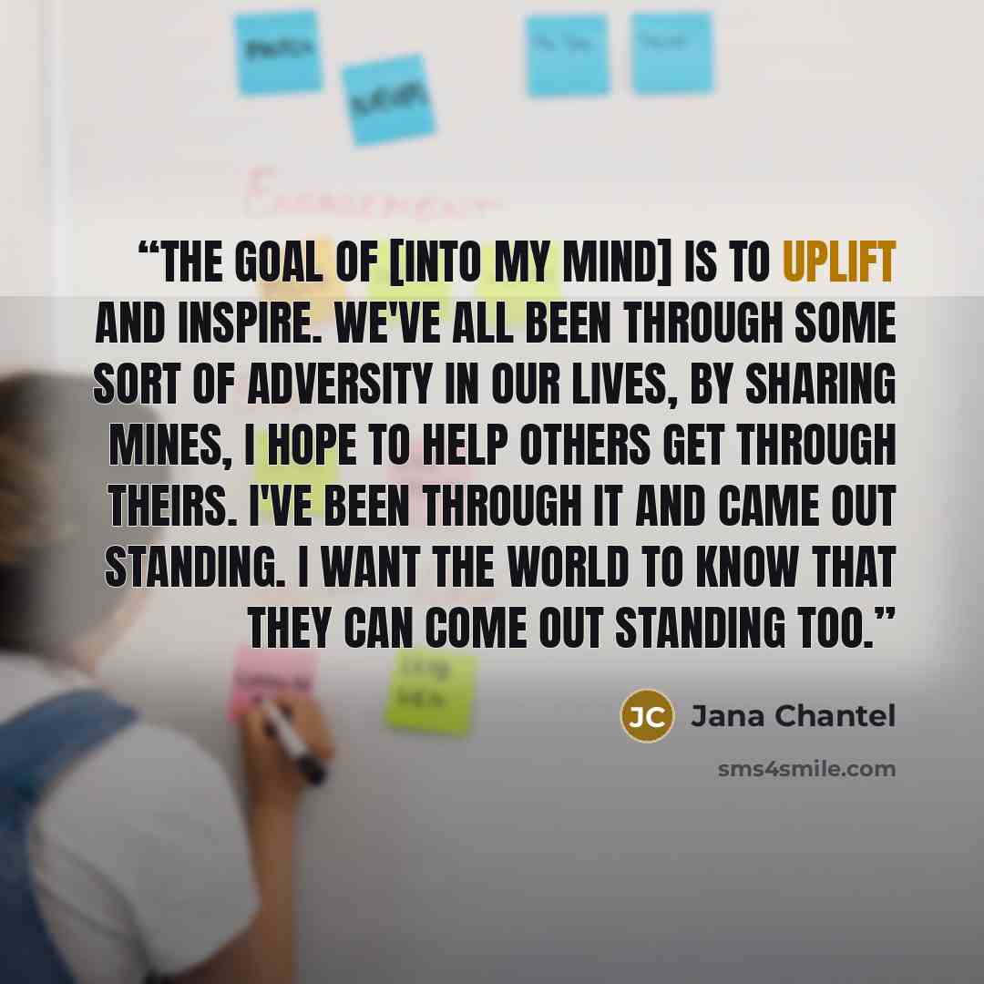 “The goal of [Into My Mind] is to uplift and inspire. We've all been through some sort of adversity in our lives, by sharing mines, I hope to help others get through theirs. I've been through it and came out standing. I want the world to know that they can come out standing too.” quote by Jana Chantel