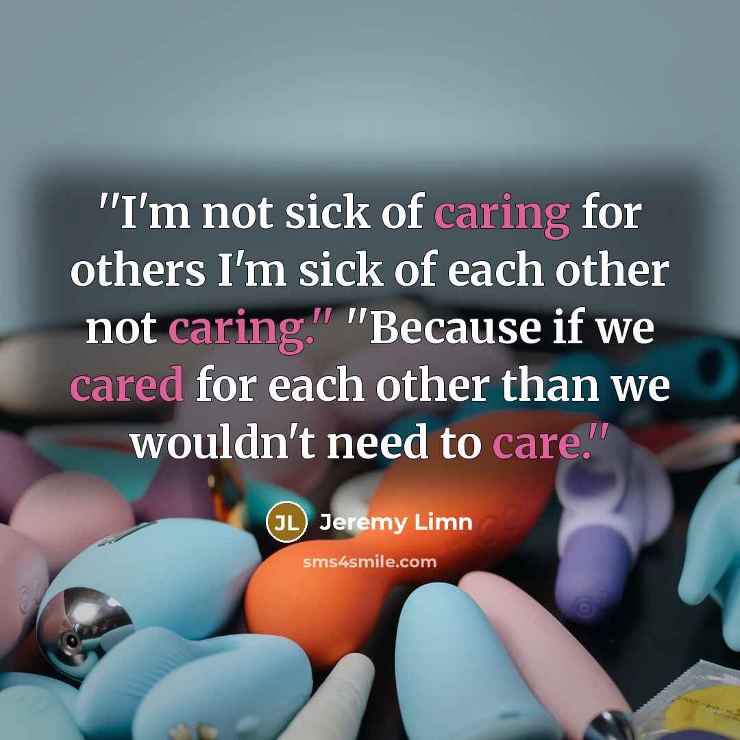 “''I'm not sick of caring for others I'm sick of each other not caring.'' ''Because if we cared for each other than we wouldn't need to care.''” quote by Jeremy Limn
