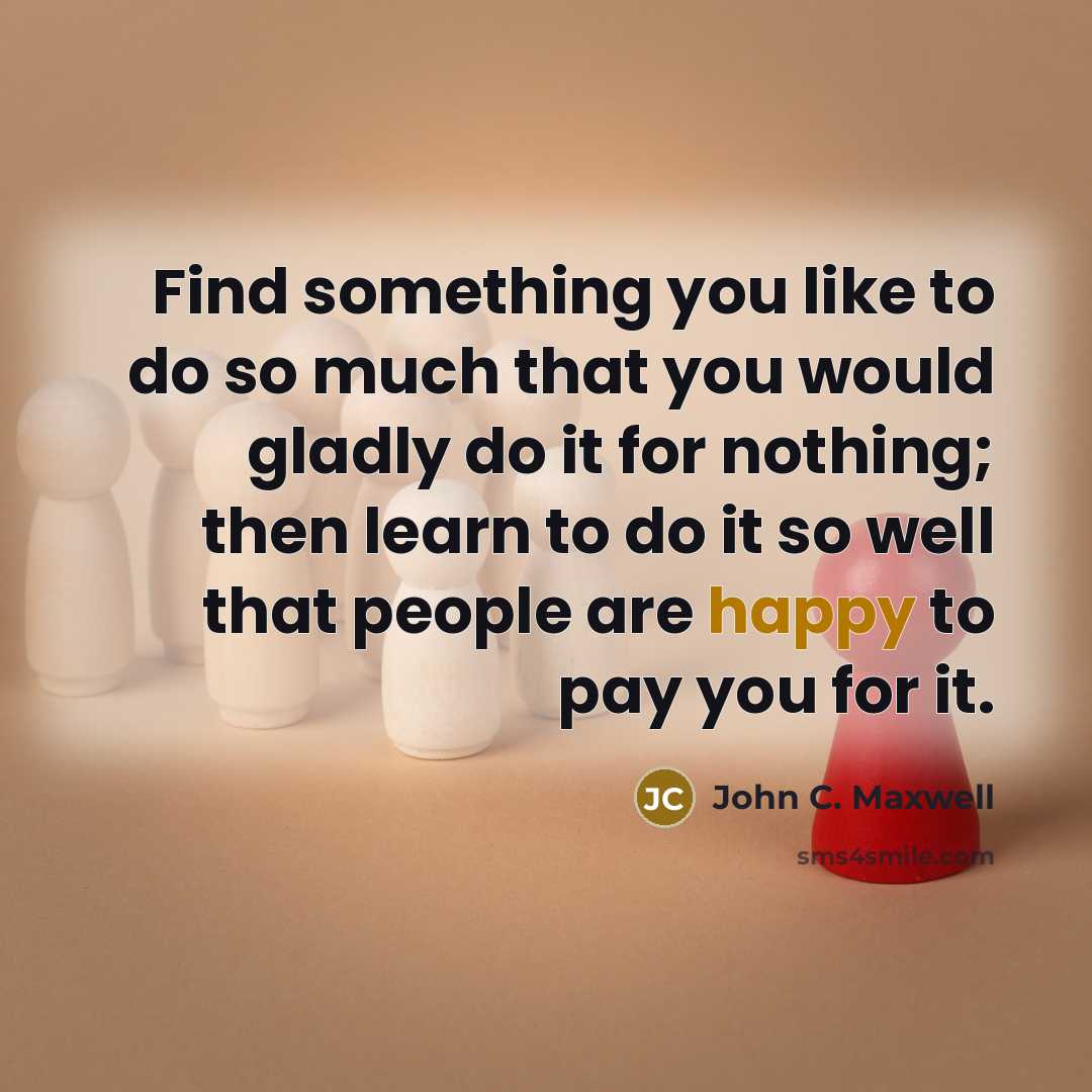 “Find something you like to do so much that you would gladly do it for nothing; then learn to do it so well that people are happy to pay you for it.” quote by John C. Maxwell