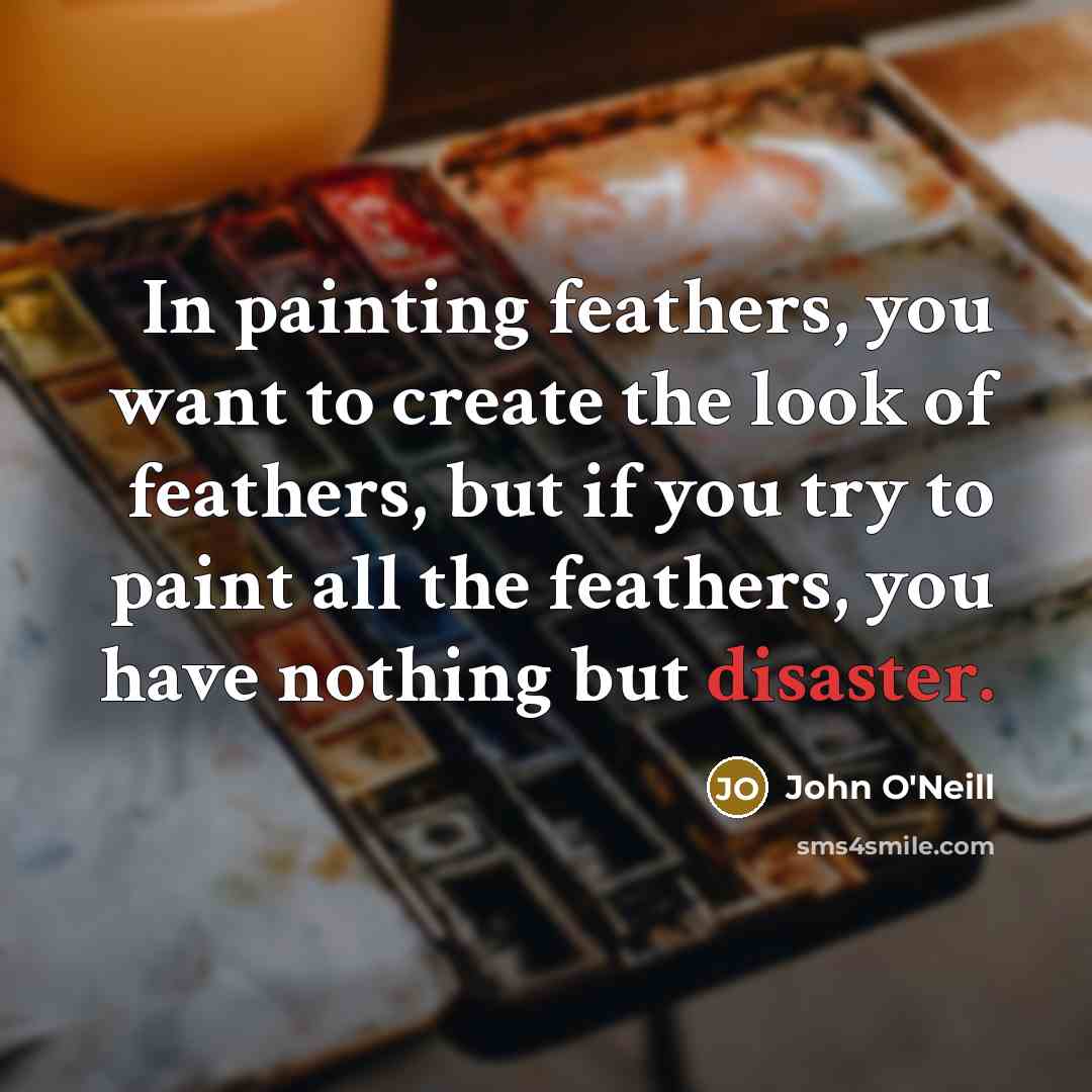 “In painting feathers, you want to create the look of feathers, but if you try to paint all the feathers, you have nothing but disaster.” quote by John O'Neill