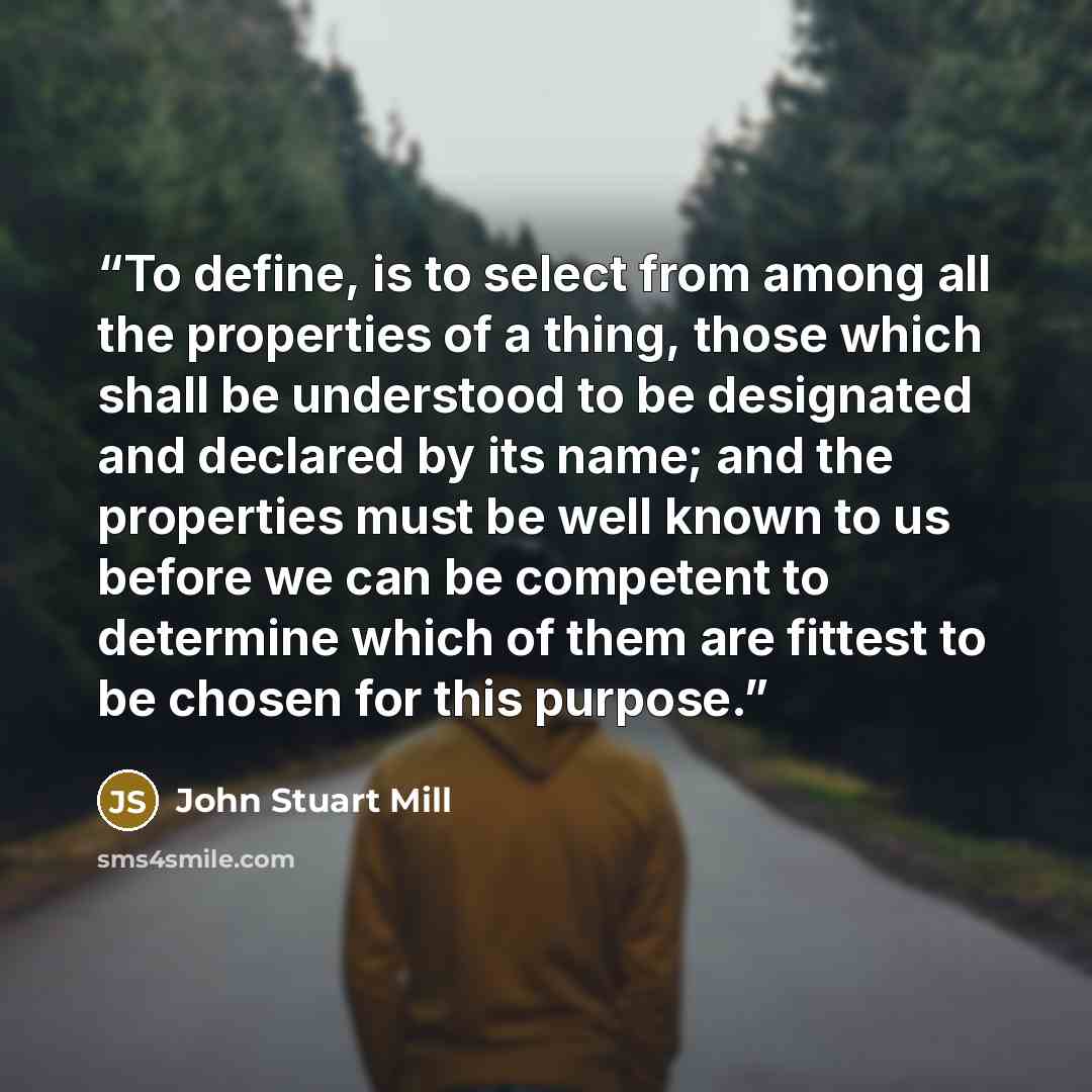 “To define, is to select from among all the properties of a thing, those which shall be understood to be designated and declared by its name; and the properties must be well known to us before we can be competent to determine which of them are fittest to be chosen for this purpose.” quote by John Stuart Mill