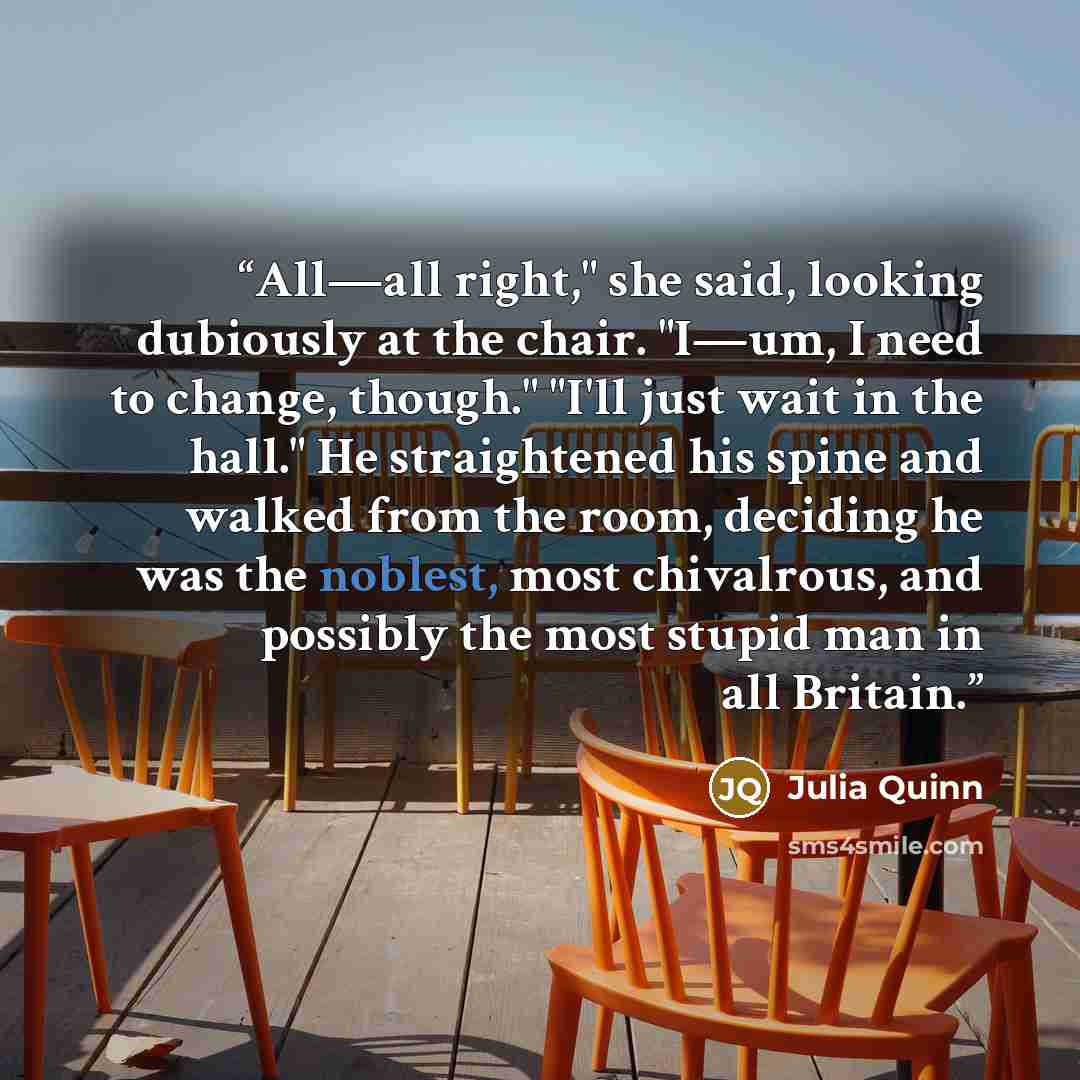 “All—all right," she said, looking dubiously at the chair. "I—um, I need to change, though." "I'll just wait in the hall." He straightened his spine and walked from the room, deciding he was the noblest, most chivalrous, and possibly the most stupid man in all Britain.” quote by Julia Quinn