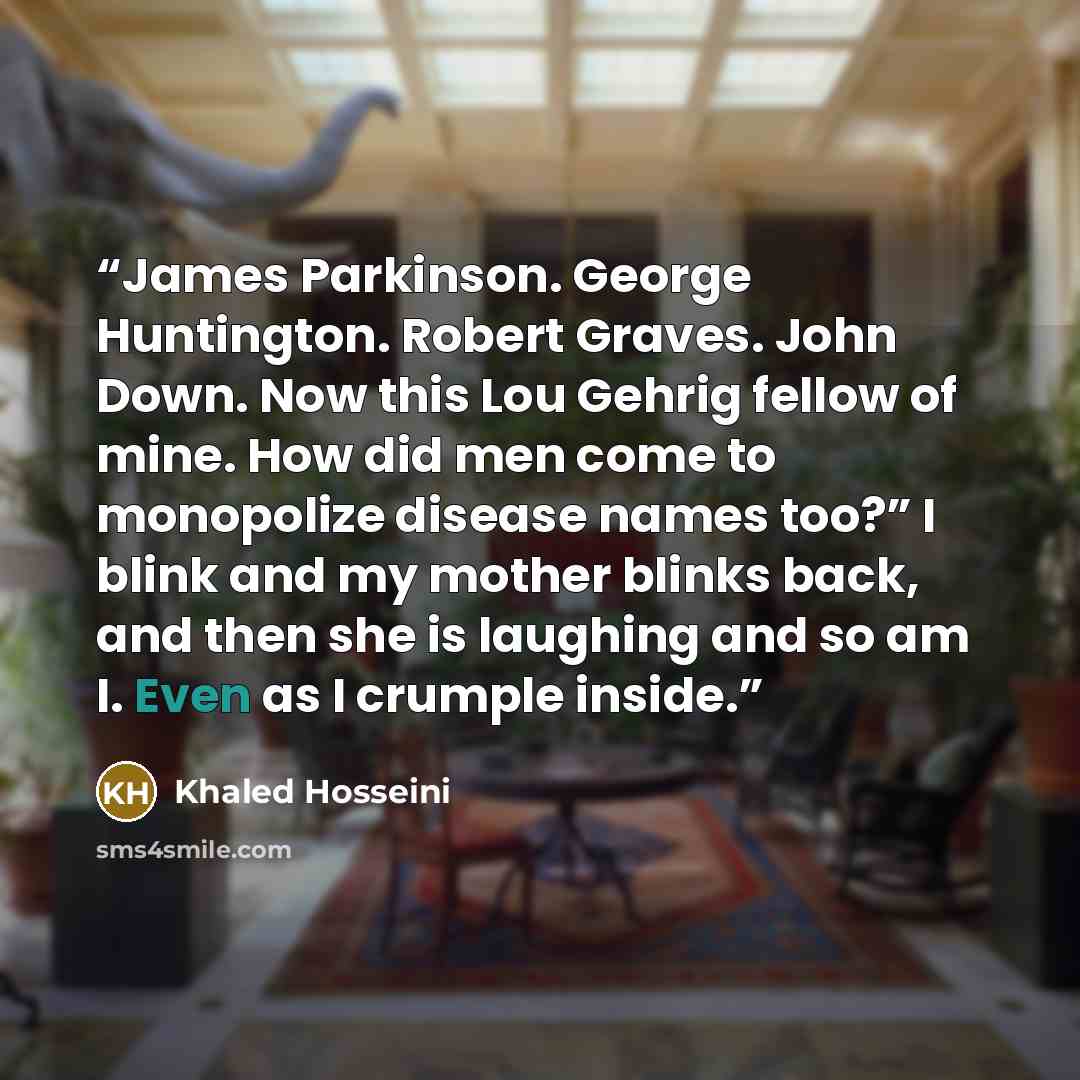 “James Parkinson. George Huntington. Robert Graves. John Down. Now this Lou Gehrig fellow of mine. How did men come to monopolize disease names too?” I blink and my mother blinks back, and then she is laughing and so am I. Even as I crumple inside.” quote by Khaled Hosseini