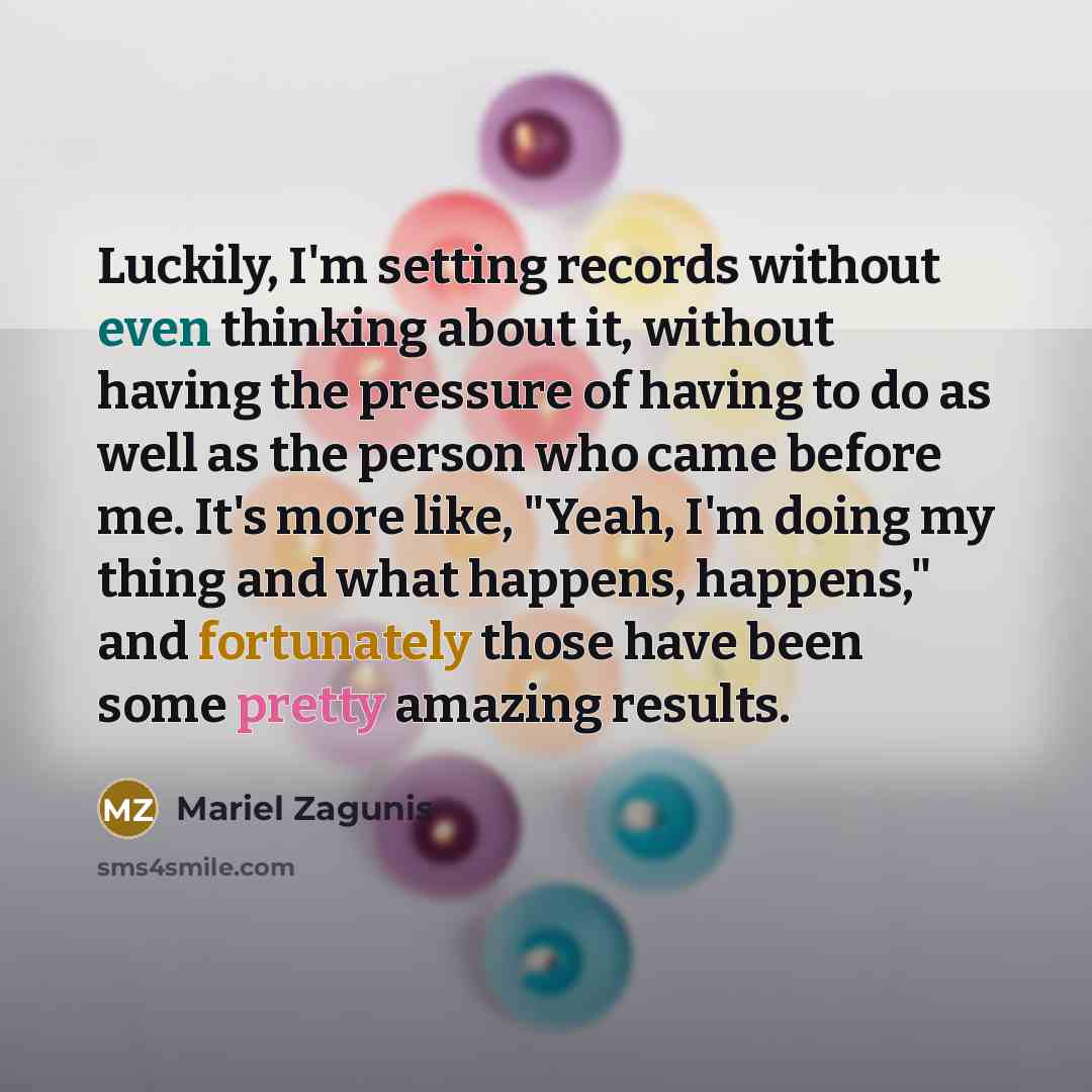 “Luckily, I'm setting records without even thinking about it, without having the pressure of having to do as well as the person who came before me. It's more like, "Yeah, I'm doing my thing and what happens, happens," and fortunately those have been some pretty amazing results.” quote by Mariel Zagunis