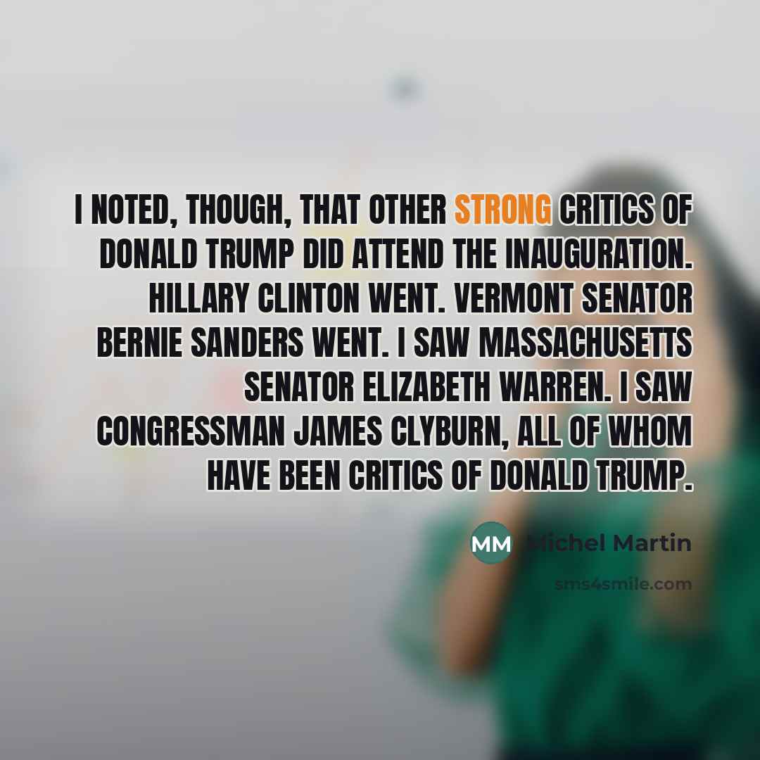 “I noted, though, that other strong critics of Donald Trump did attend the inauguration. Hillary Clinton went. Vermont Senator Bernie Sanders went. I saw Massachusetts Senator Elizabeth Warren. I saw Congressman James Clyburn, all of whom have been critics of Donald Trump.” quote by Michel Martin