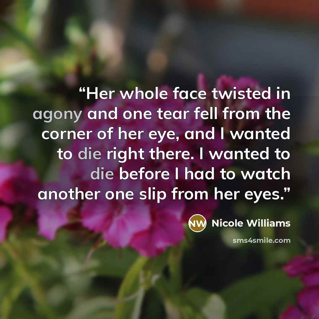 “Her whole face twisted in agony and one tear fell from the corner of her eye, and I wanted to die right there. I wanted to die before I had to watch another one slip from her eyes.” quote by Nicole Williams