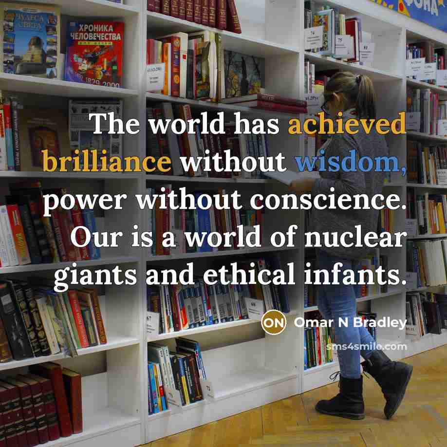 “The world has achieved brilliance without wisdom, power without conscience. Our is a world of nuclear giants and ethical infants.” quote by Omar N Bradley