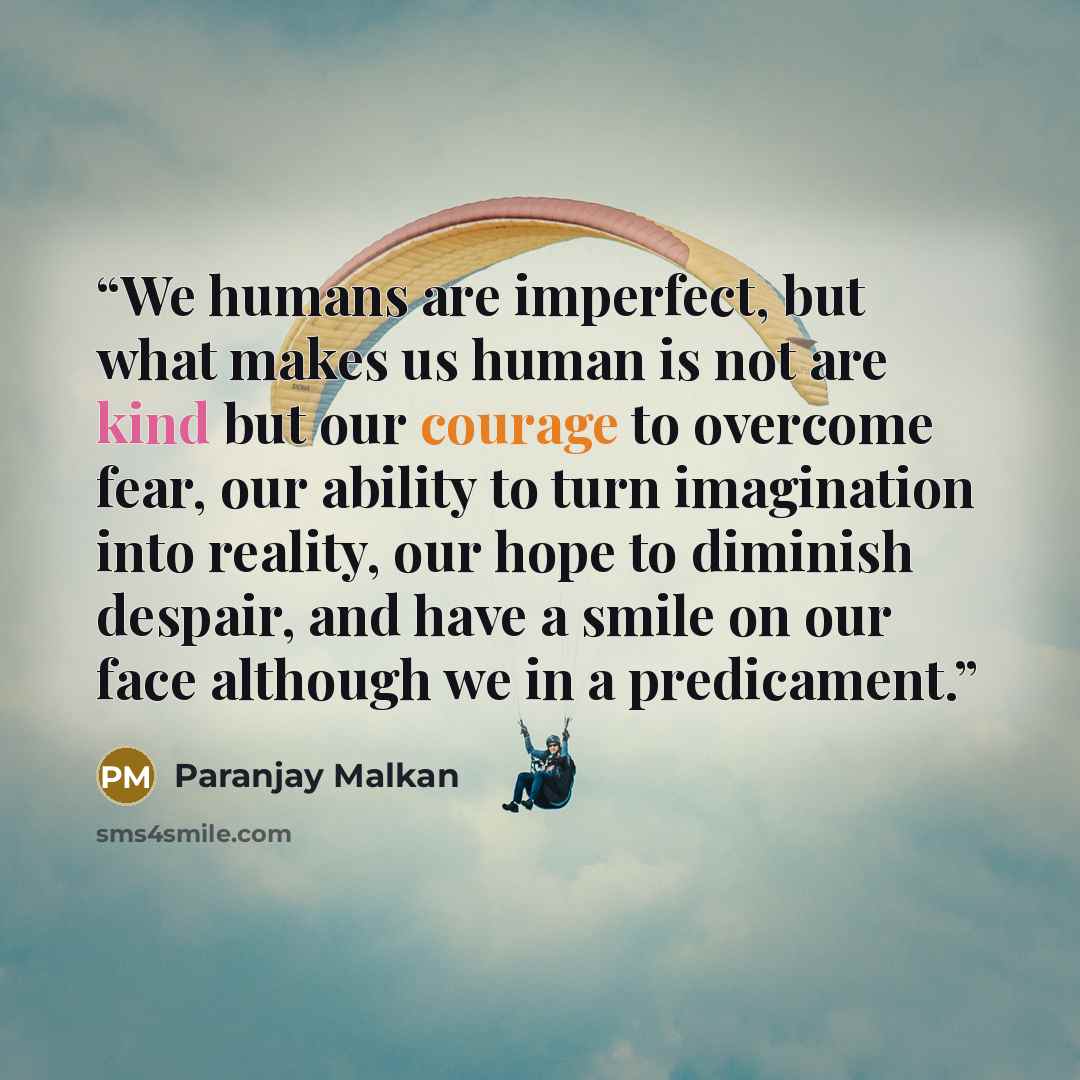 “We humans are imperfect, but what makes us human is not are kind but our courage to overcome fear, our ability to turn imagination into reality, our hope to diminish despair, and have a smile on our face although we in a predicament.” quote by Paranjay Malkan