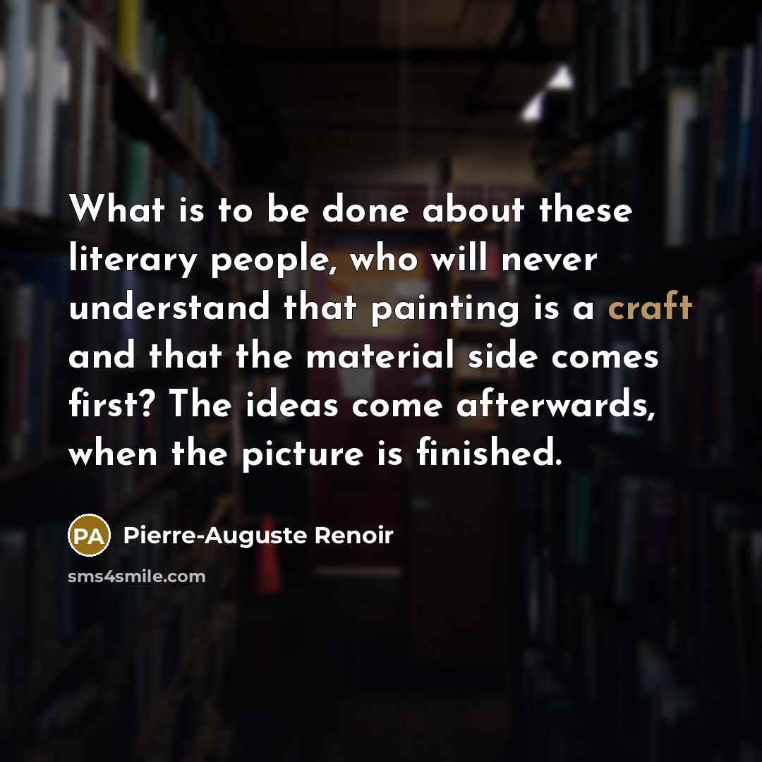 “What is to be done about these literary people, who will never understand that painting is a craft and that the material side comes first? The ideas come afterwards, when the picture is finished.” quote by Pierre-Auguste Renoir