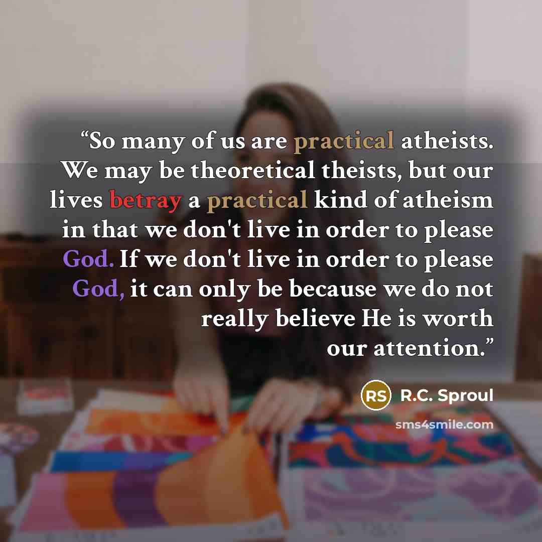 “So many of us are practical atheists. We may be theoretical theists, but our lives betray a practical kind of atheism in that we don't live in order to please God. If we don't live in order to please God, it can only be because we do not really believe He is worth our attention.” quote by R.C. Sproul