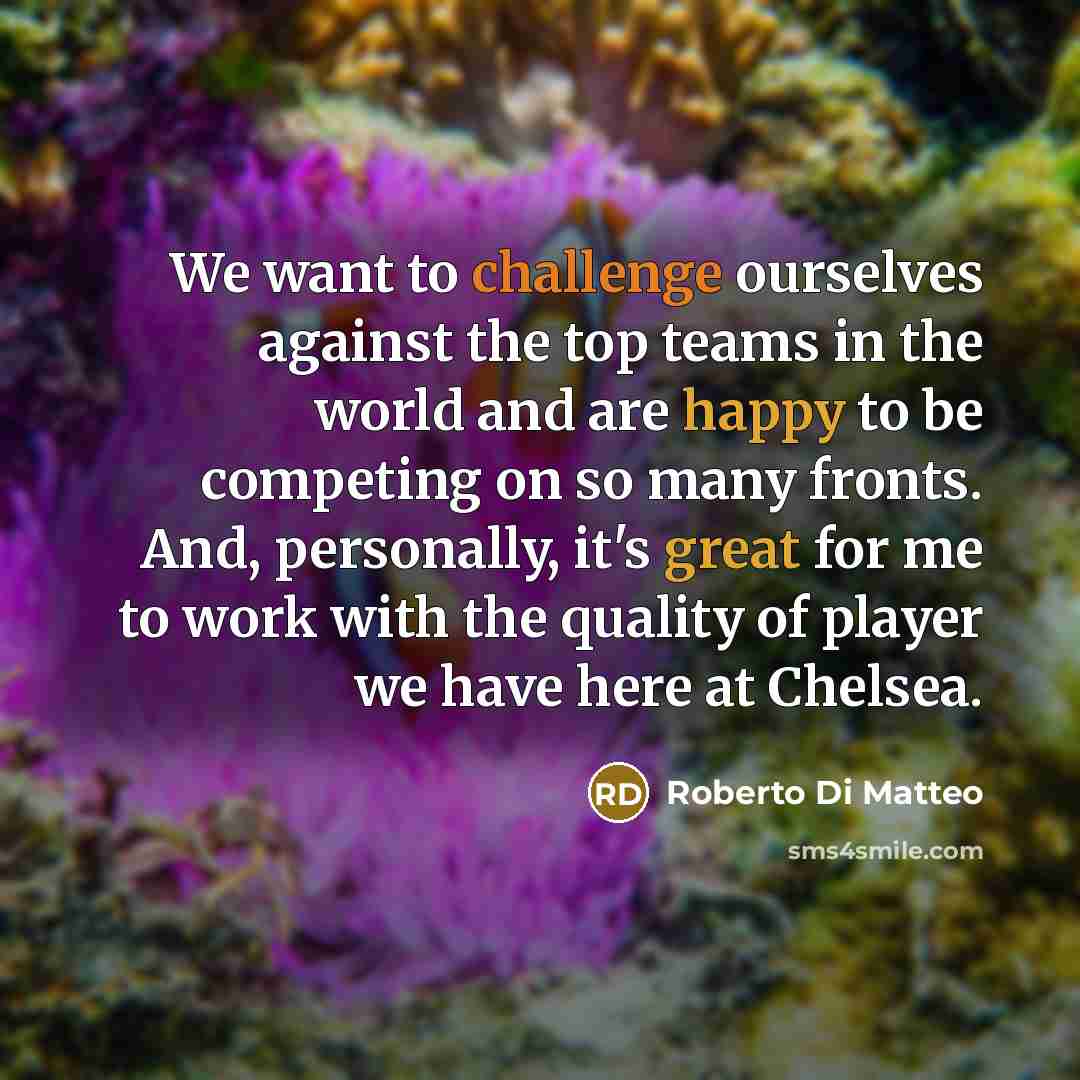 “We want to challenge ourselves against the top teams in the world and are happy to be competing on so many fronts. And, personally, it's great for me to work with the quality of player we have here at Chelsea.” quote by Roberto Di Matteo