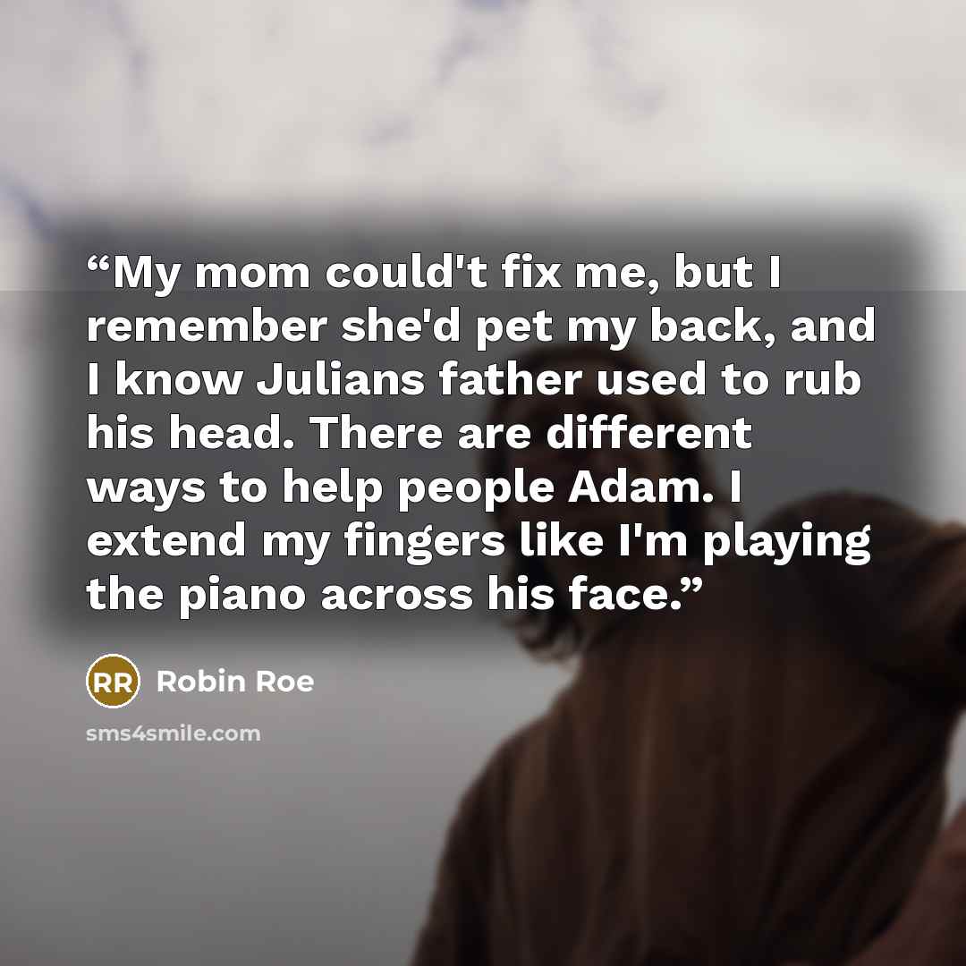 “My mom could't fix me, but I remember she'd pet my back, and I know Julians father used to rub his head. There are different ways to help people Adam. I extend my fingers like I'm playing the piano across his face.” quote by Robin Roe