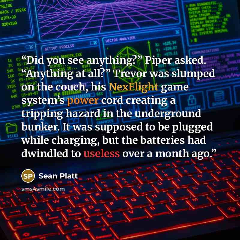 “Did you see anything?” Piper asked. “Anything at all?” Trevor was slumped on the couch, his NexFlight game system’s power cord creating a tripping hazard in the underground bunker. It was supposed to be plugged while charging, but the batteries had dwindled to useless over a month ago.” quote by Sean Platt