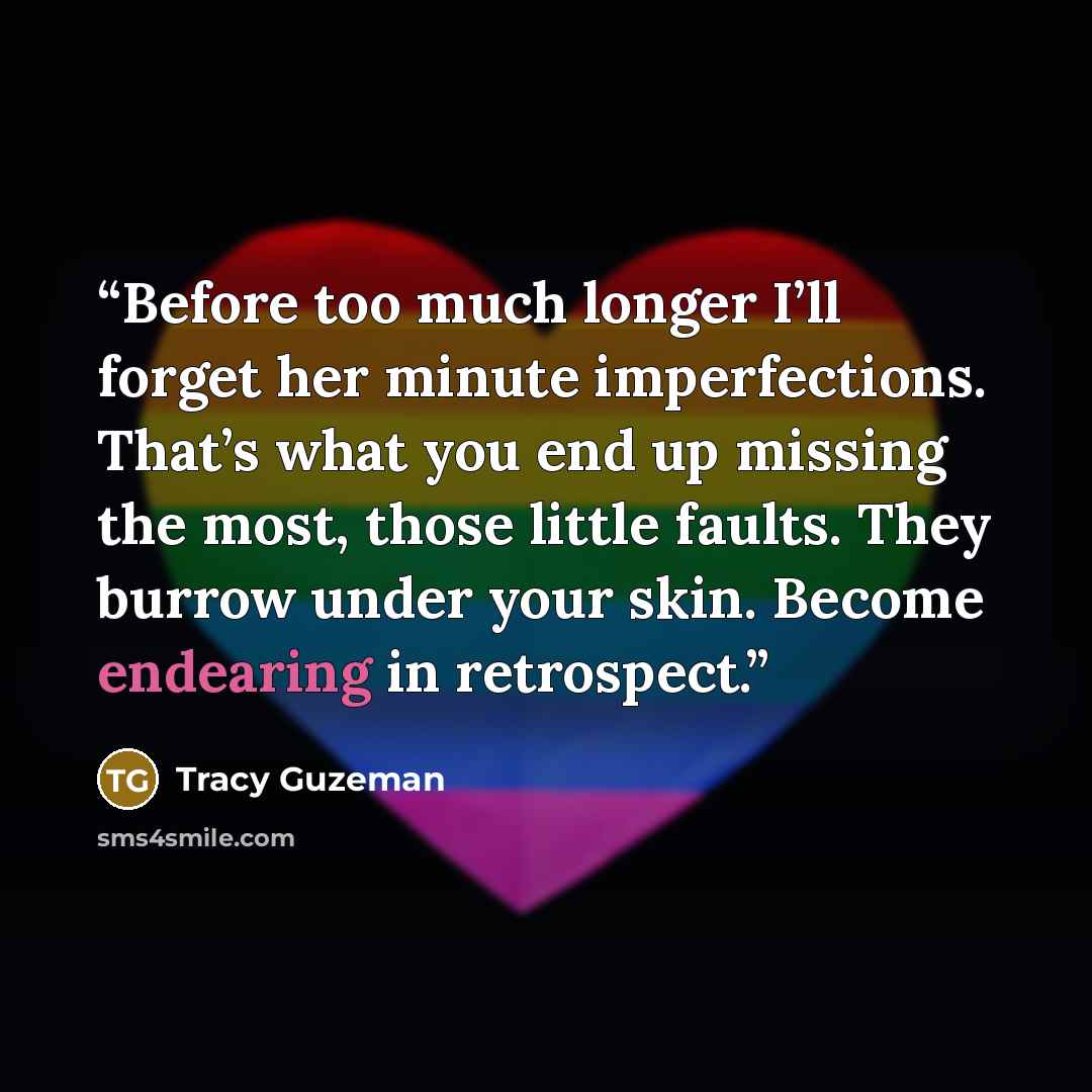 “Before too much longer I’ll forget her minute imperfections. That’s what you end up missing the most, those little faults. They burrow under your skin. Become endearing in retrospect.” quote by Tracy Guzeman