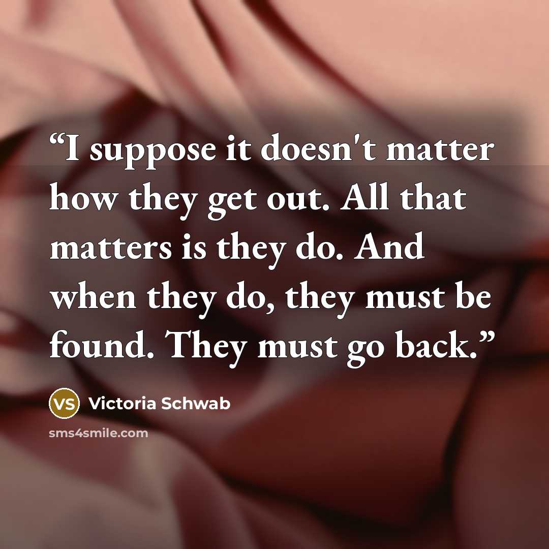 “I suppose it doesn't matter how they get out. All that matters is they do. And when they do, they must be found. They must go back.” quote by Victoria Schwab