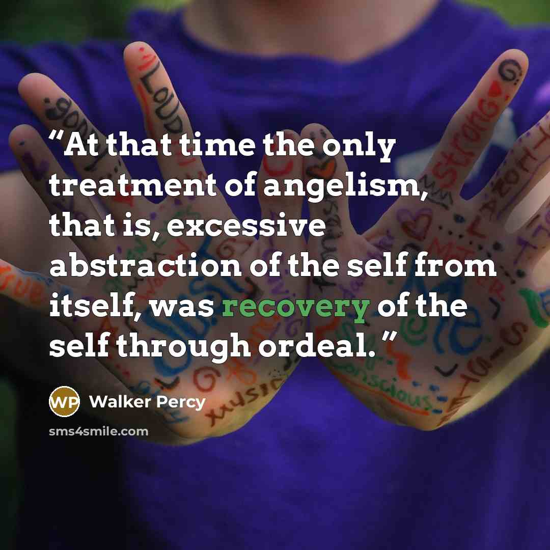 “At that time the only treatment of angelism, that is, excessive abstraction of the self from itself, was recovery of the self through ordeal.” quote by Walker Percy
