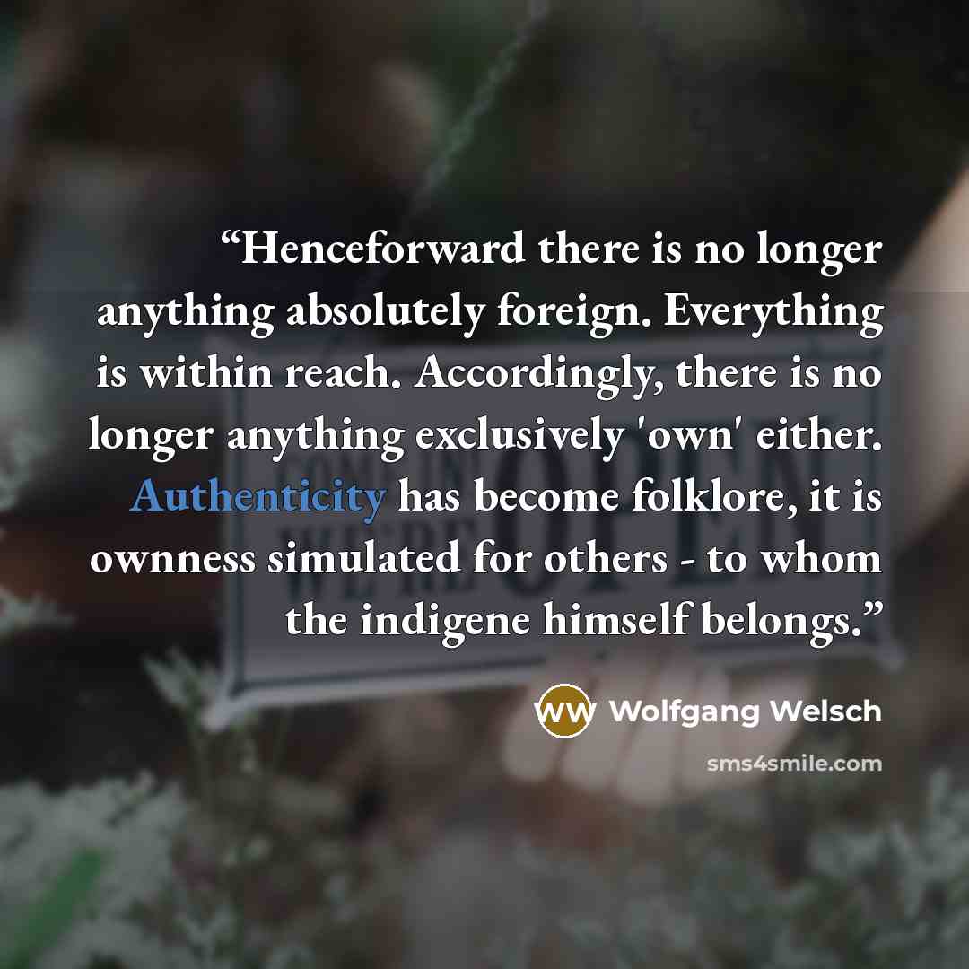 “Henceforward there is no longer anything absolutely foreign. Everything is within reach. Accordingly, there is no longer anything exclusively 'own' either. Authenticity has become folklore, it is ownness simulated for others - to whom the indigene himself belongs.” quote by Wolfgang Welsch