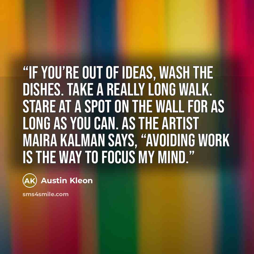 “If you’re out of ideas, wash the dishes. Take a really long walk. Stare at a spot on the wall for as long as you can. As the artist Maira Kalman says, “Avoiding work is the way to focus my mind.” quote by Austin Kleon